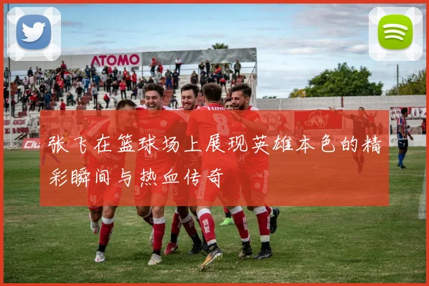 张飞在篮球场上展现英雄本色的精彩瞬间与热血传奇