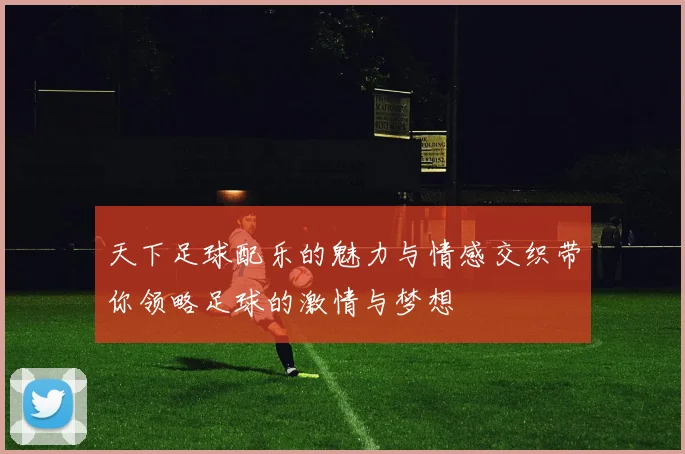 天下足球配乐的魅力与情感交织带你领略足球的激情与梦想