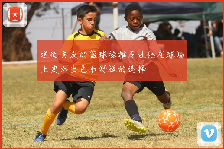 送给男友的篮球袜推荐让他在球场上更加出色和舒适的选择