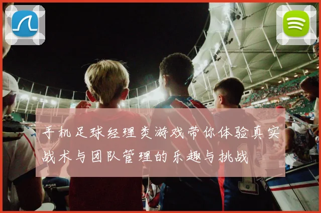 手机足球经理类游戏带你体验真实战术与团队管理的乐趣与挑战