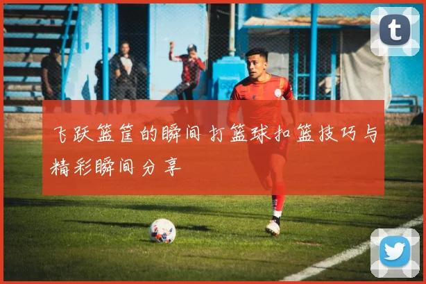 飞跃篮筐的瞬间打篮球扣篮技巧与精彩瞬间分享